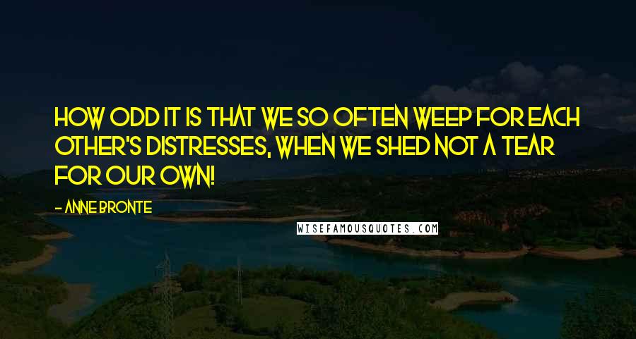 Anne Bronte Quotes: How odd it is that we so often weep for each other's distresses, when we shed not a tear for our own!