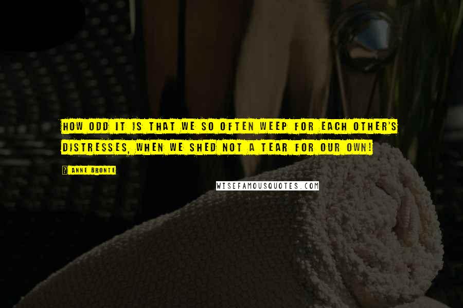 Anne Bronte Quotes: How odd it is that we so often weep for each other's distresses, when we shed not a tear for our own!