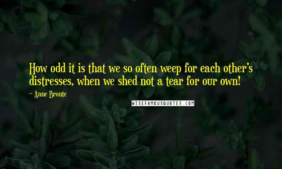 Anne Bronte Quotes: How odd it is that we so often weep for each other's distresses, when we shed not a tear for our own!