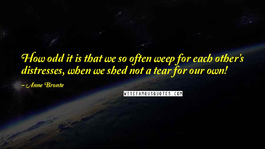 Anne Bronte Quotes: How odd it is that we so often weep for each other's distresses, when we shed not a tear for our own!