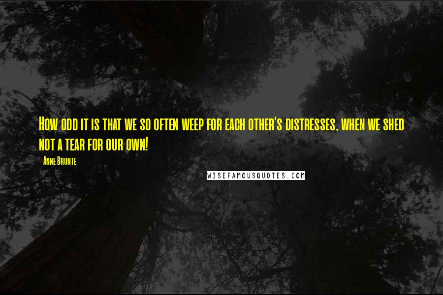 Anne Bronte Quotes: How odd it is that we so often weep for each other's distresses, when we shed not a tear for our own!