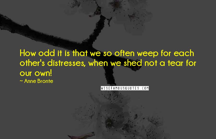 Anne Bronte Quotes: How odd it is that we so often weep for each other's distresses, when we shed not a tear for our own!