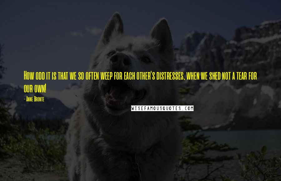 Anne Bronte Quotes: How odd it is that we so often weep for each other's distresses, when we shed not a tear for our own!