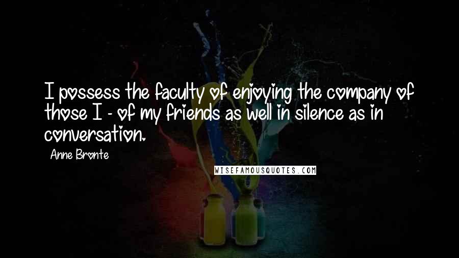 Anne Bronte Quotes: I possess the faculty of enjoying the company of those I - of my friends as well in silence as in conversation.