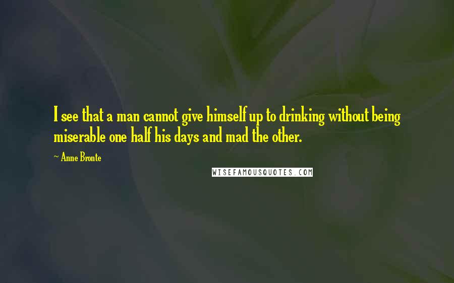 Anne Bronte Quotes: I see that a man cannot give himself up to drinking without being miserable one half his days and mad the other.
