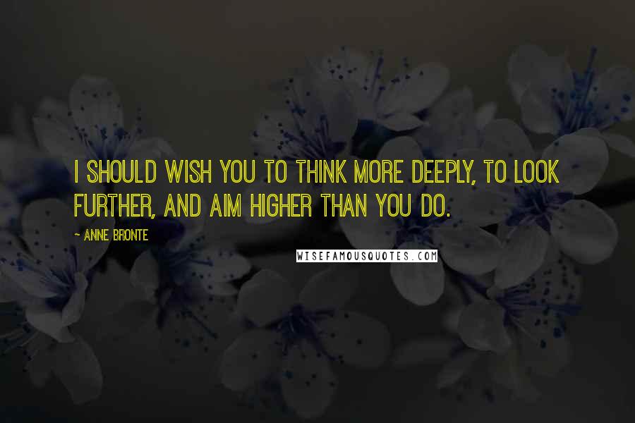 Anne Bronte Quotes: I should wish you to think more deeply, to look further, and aim higher than you do.