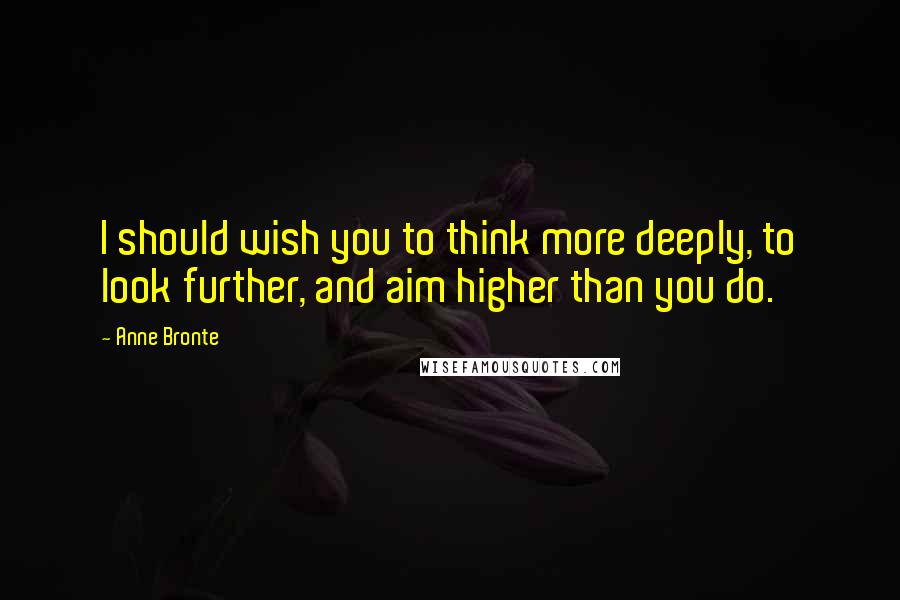 Anne Bronte Quotes: I should wish you to think more deeply, to look further, and aim higher than you do.