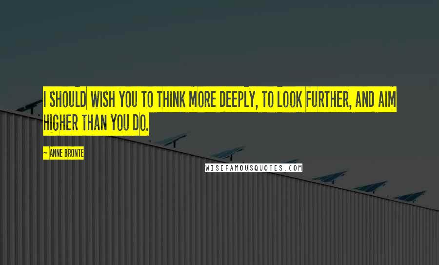 Anne Bronte Quotes: I should wish you to think more deeply, to look further, and aim higher than you do.