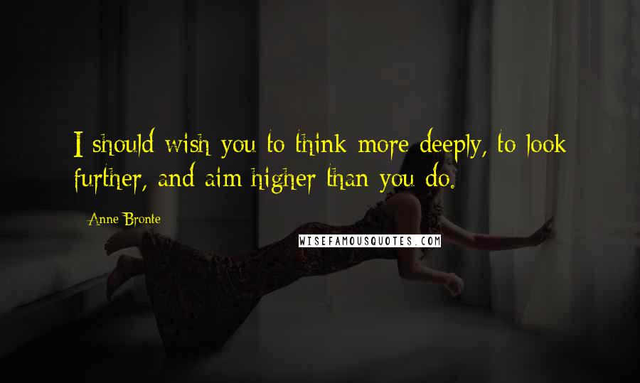 Anne Bronte Quotes: I should wish you to think more deeply, to look further, and aim higher than you do.