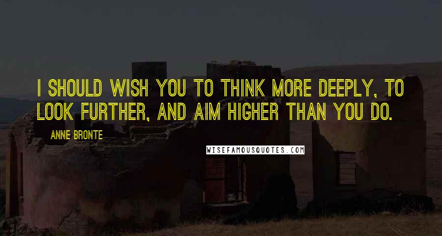 Anne Bronte Quotes: I should wish you to think more deeply, to look further, and aim higher than you do.