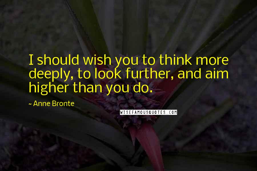 Anne Bronte Quotes: I should wish you to think more deeply, to look further, and aim higher than you do.