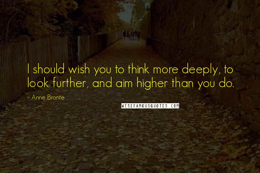 Anne Bronte Quotes: I should wish you to think more deeply, to look further, and aim higher than you do.