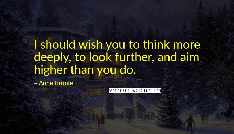 Anne Bronte Quotes: I should wish you to think more deeply, to look further, and aim higher than you do.