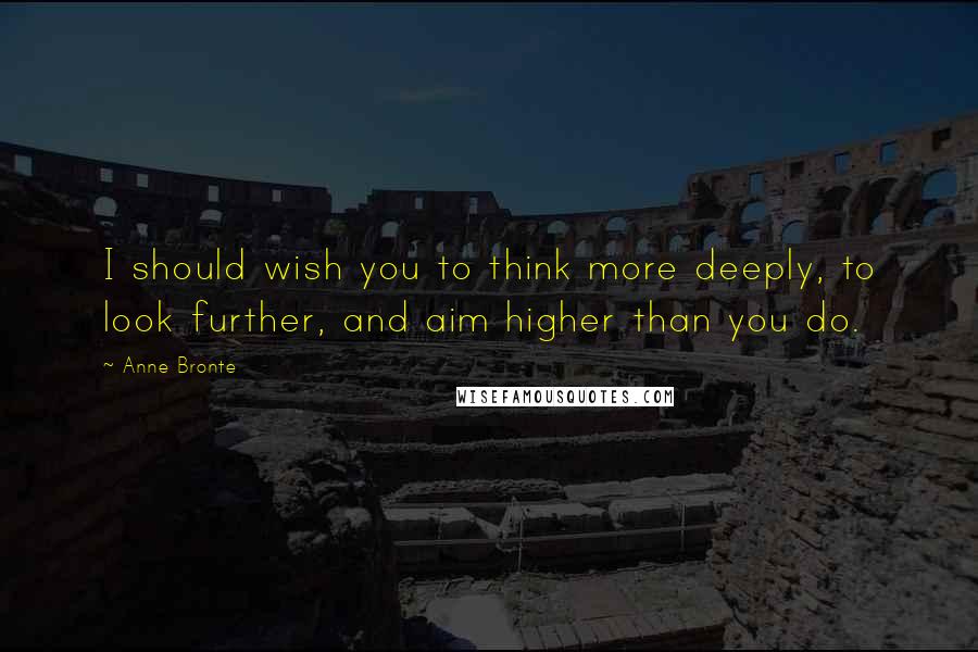 Anne Bronte Quotes: I should wish you to think more deeply, to look further, and aim higher than you do.