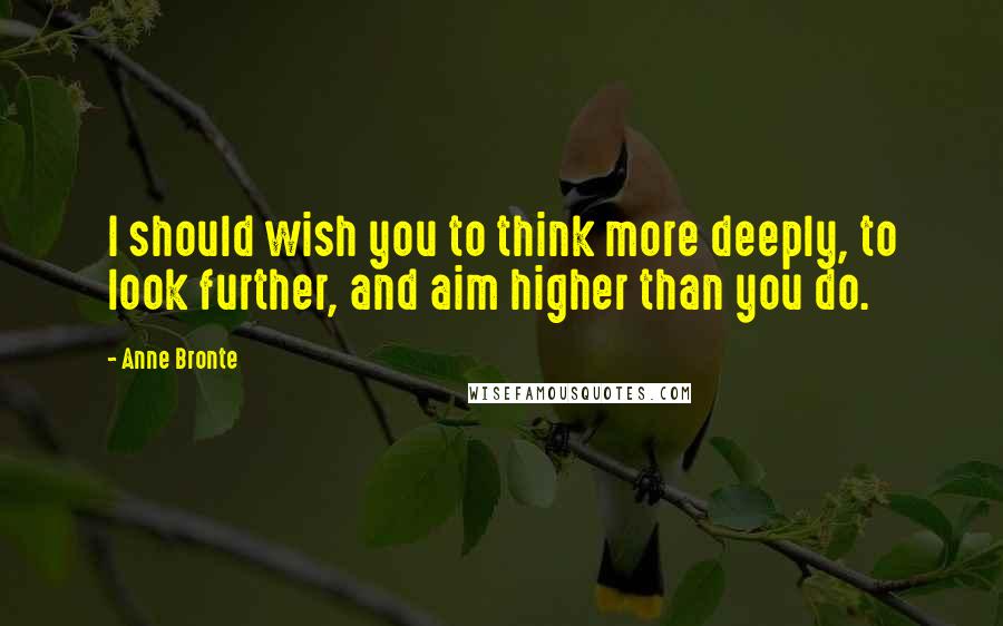 Anne Bronte Quotes: I should wish you to think more deeply, to look further, and aim higher than you do.
