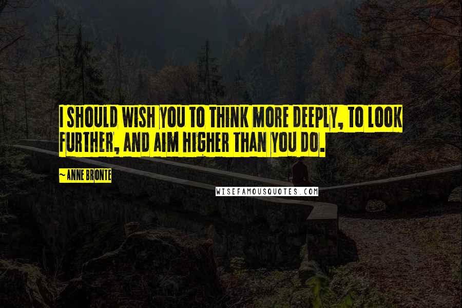 Anne Bronte Quotes: I should wish you to think more deeply, to look further, and aim higher than you do.