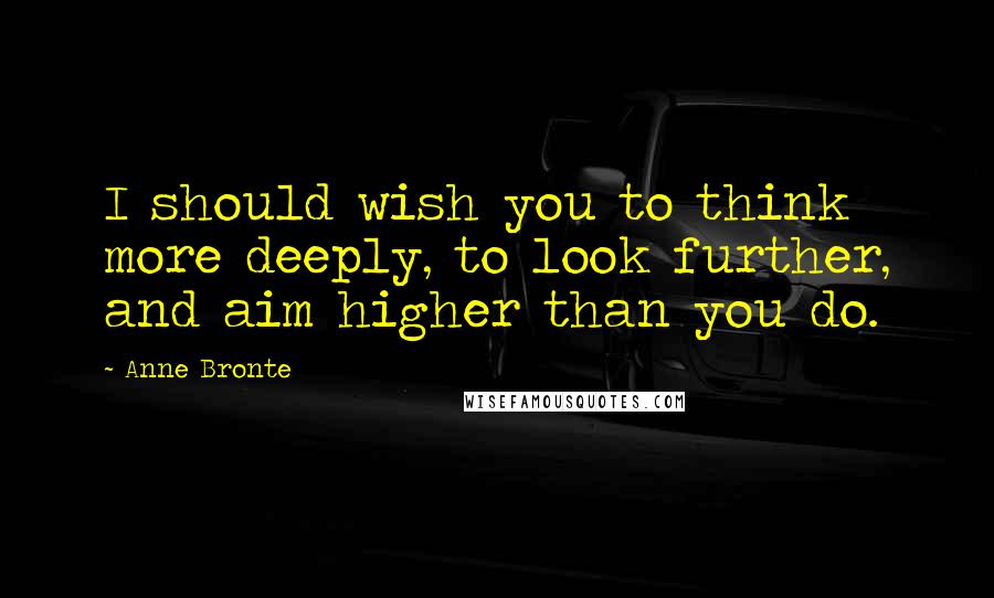 Anne Bronte Quotes: I should wish you to think more deeply, to look further, and aim higher than you do.