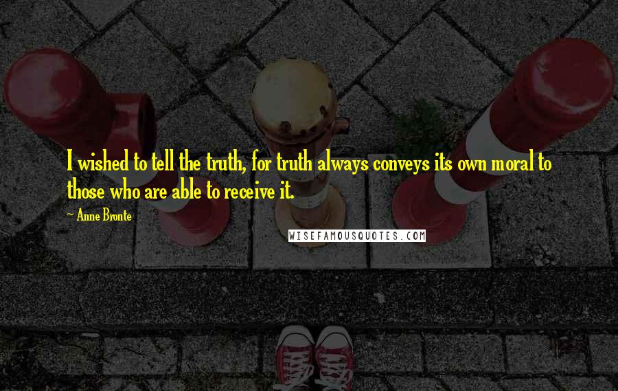 Anne Bronte Quotes: I wished to tell the truth, for truth always conveys its own moral to those who are able to receive it.