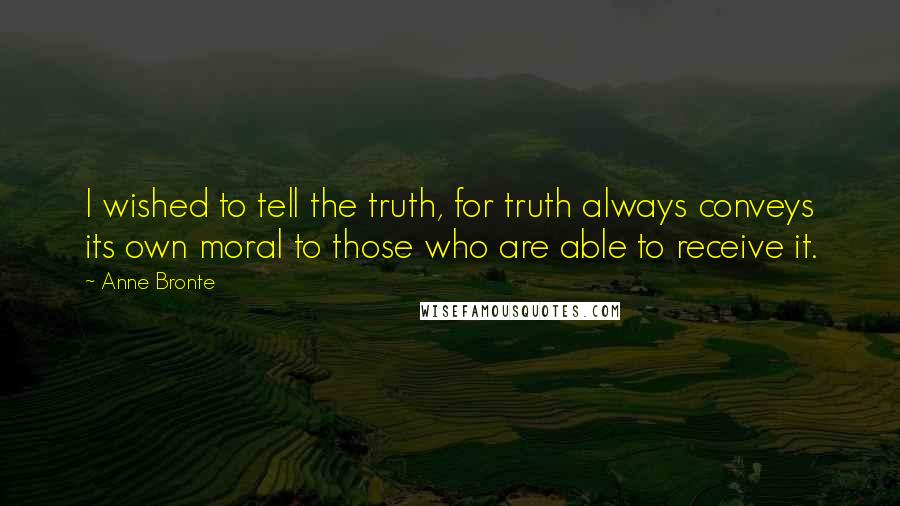 Anne Bronte Quotes: I wished to tell the truth, for truth always conveys its own moral to those who are able to receive it.
