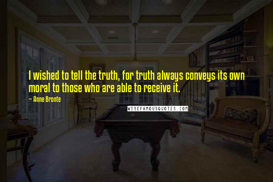 Anne Bronte Quotes: I wished to tell the truth, for truth always conveys its own moral to those who are able to receive it.