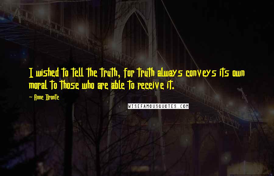 Anne Bronte Quotes: I wished to tell the truth, for truth always conveys its own moral to those who are able to receive it.