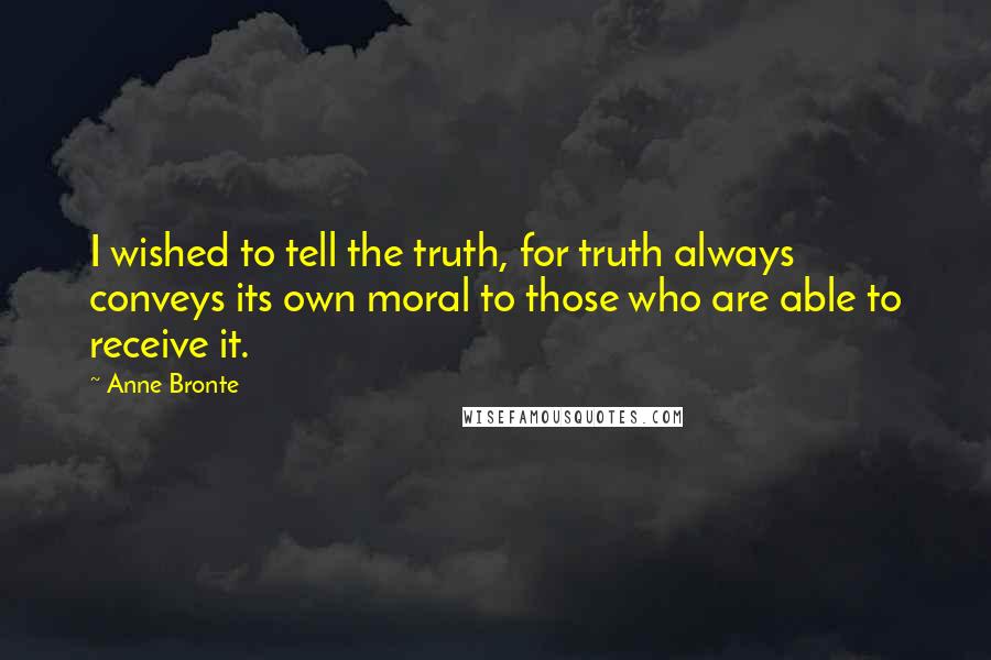Anne Bronte Quotes: I wished to tell the truth, for truth always conveys its own moral to those who are able to receive it.