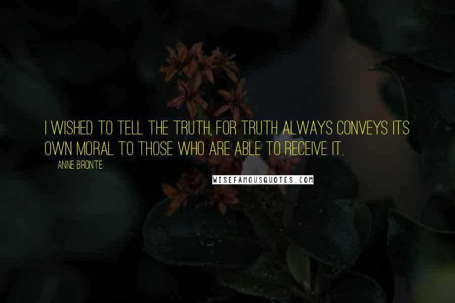 Anne Bronte Quotes: I wished to tell the truth, for truth always conveys its own moral to those who are able to receive it.