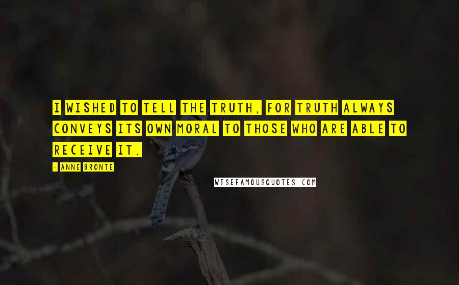 Anne Bronte Quotes: I wished to tell the truth, for truth always conveys its own moral to those who are able to receive it.