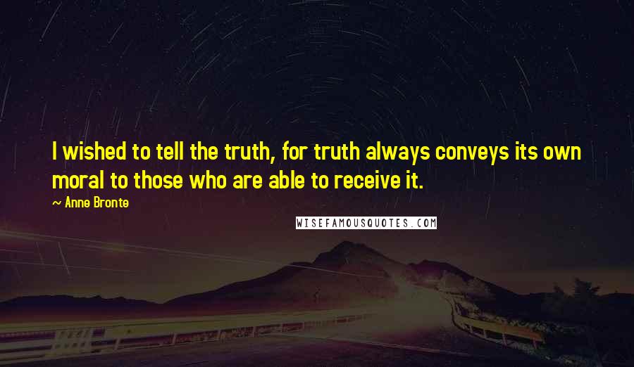 Anne Bronte Quotes: I wished to tell the truth, for truth always conveys its own moral to those who are able to receive it.