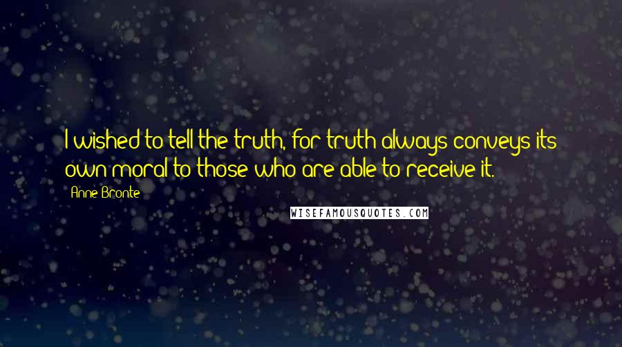 Anne Bronte Quotes: I wished to tell the truth, for truth always conveys its own moral to those who are able to receive it.
