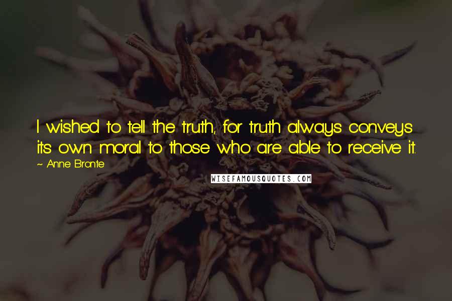 Anne Bronte Quotes: I wished to tell the truth, for truth always conveys its own moral to those who are able to receive it.