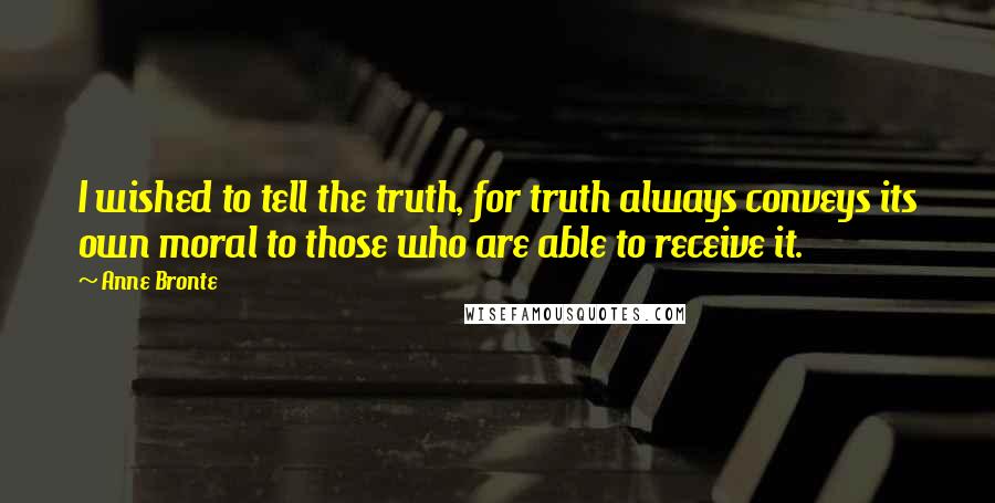 Anne Bronte Quotes: I wished to tell the truth, for truth always conveys its own moral to those who are able to receive it.