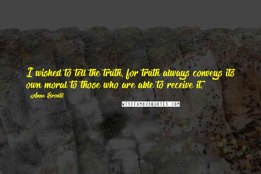 Anne Bronte Quotes: I wished to tell the truth, for truth always conveys its own moral to those who are able to receive it.