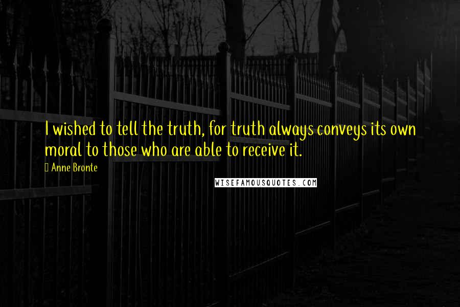 Anne Bronte Quotes: I wished to tell the truth, for truth always conveys its own moral to those who are able to receive it.