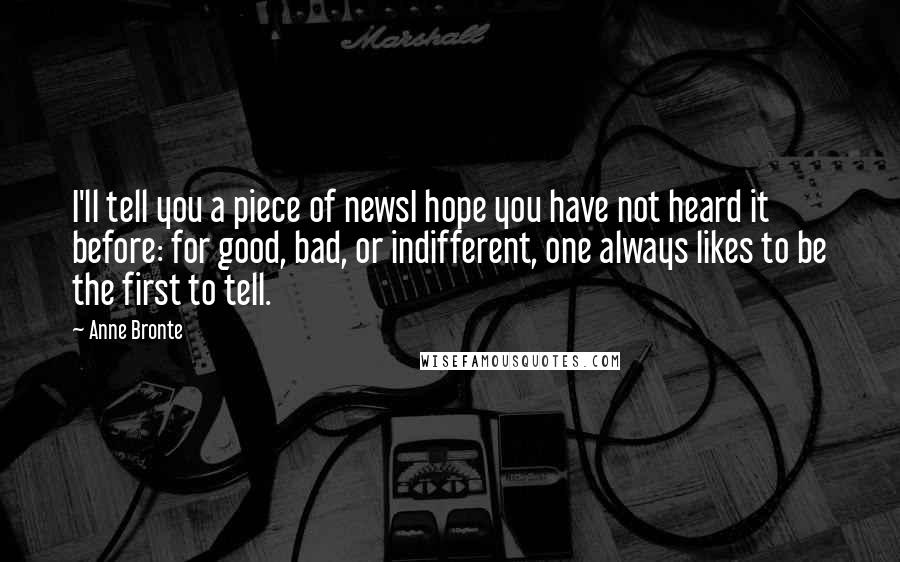 Anne Bronte Quotes: I'll tell you a piece of newsI hope you have not heard it before: for good, bad, or indifferent, one always likes to be the first to tell.