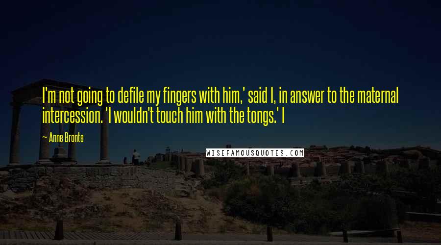 Anne Bronte Quotes: I'm not going to defile my fingers with him,' said I, in answer to the maternal intercession. 'I wouldn't touch him with the tongs.' I