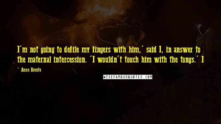 Anne Bronte Quotes: I'm not going to defile my fingers with him,' said I, in answer to the maternal intercession. 'I wouldn't touch him with the tongs.' I