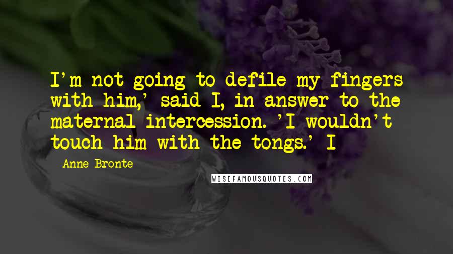 Anne Bronte Quotes: I'm not going to defile my fingers with him,' said I, in answer to the maternal intercession. 'I wouldn't touch him with the tongs.' I