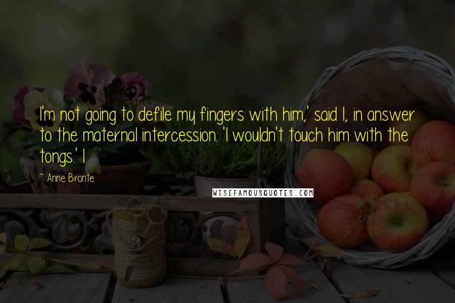 Anne Bronte Quotes: I'm not going to defile my fingers with him,' said I, in answer to the maternal intercession. 'I wouldn't touch him with the tongs.' I