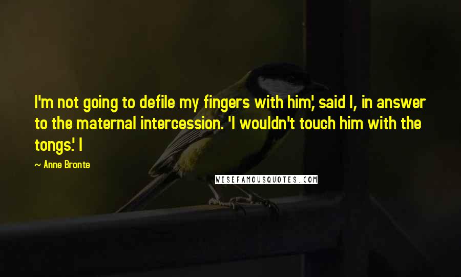 Anne Bronte Quotes: I'm not going to defile my fingers with him,' said I, in answer to the maternal intercession. 'I wouldn't touch him with the tongs.' I