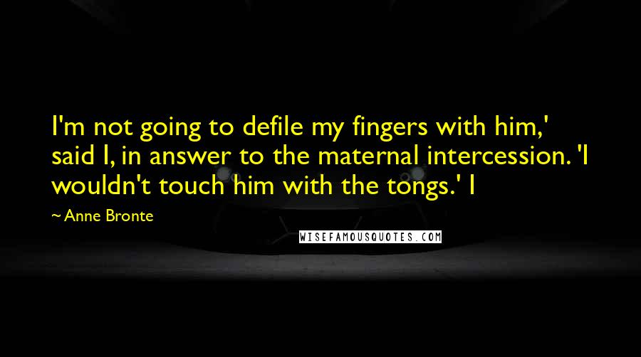 Anne Bronte Quotes: I'm not going to defile my fingers with him,' said I, in answer to the maternal intercession. 'I wouldn't touch him with the tongs.' I
