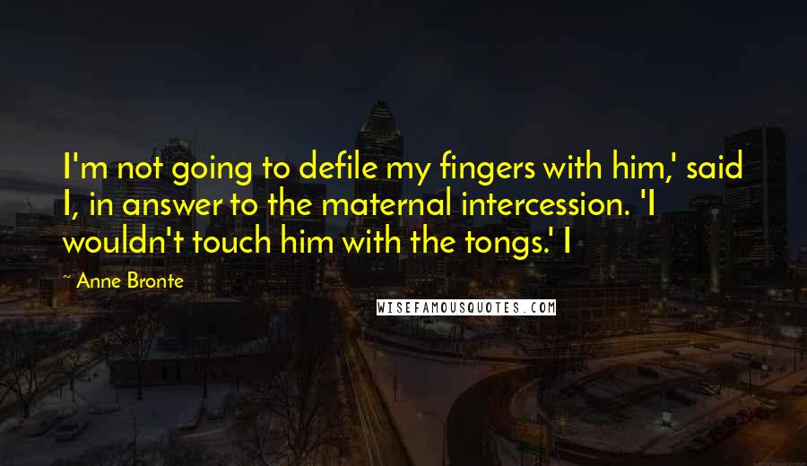 Anne Bronte Quotes: I'm not going to defile my fingers with him,' said I, in answer to the maternal intercession. 'I wouldn't touch him with the tongs.' I