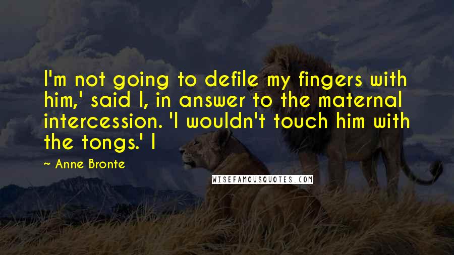 Anne Bronte Quotes: I'm not going to defile my fingers with him,' said I, in answer to the maternal intercession. 'I wouldn't touch him with the tongs.' I