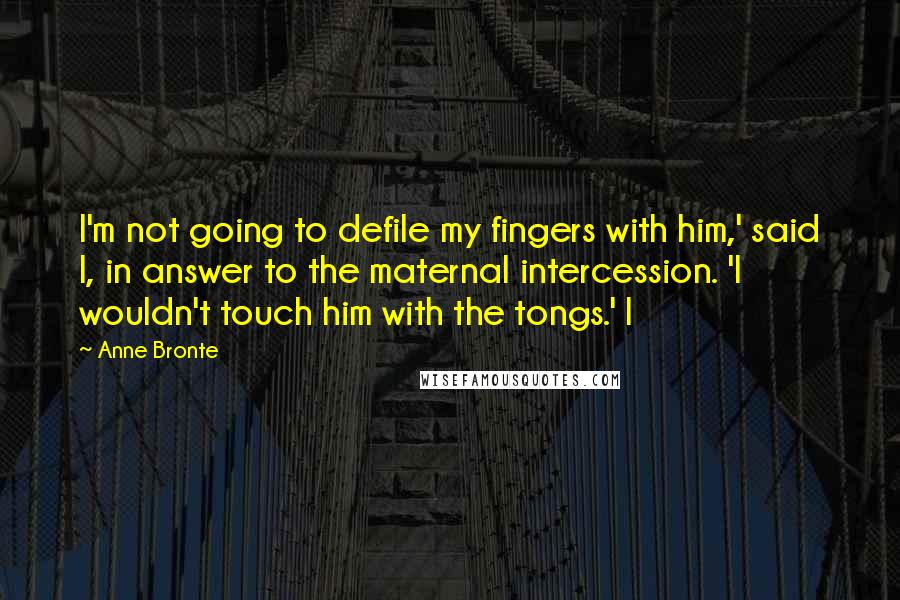 Anne Bronte Quotes: I'm not going to defile my fingers with him,' said I, in answer to the maternal intercession. 'I wouldn't touch him with the tongs.' I