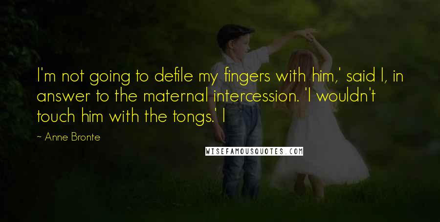 Anne Bronte Quotes: I'm not going to defile my fingers with him,' said I, in answer to the maternal intercession. 'I wouldn't touch him with the tongs.' I