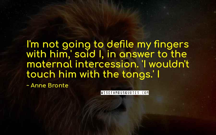 Anne Bronte Quotes: I'm not going to defile my fingers with him,' said I, in answer to the maternal intercession. 'I wouldn't touch him with the tongs.' I
