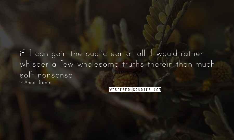 Anne Bronte Quotes: if I can gain the public ear at all, I would rather whisper a few wholesome truths therein than much soft nonsense
