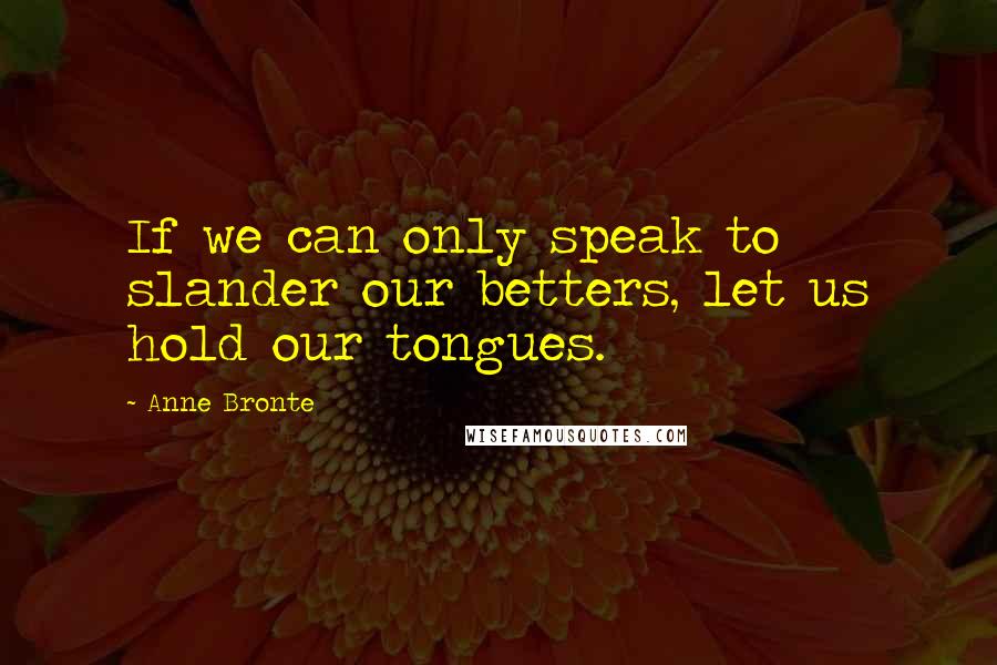 Anne Bronte Quotes: If we can only speak to slander our betters, let us hold our tongues.