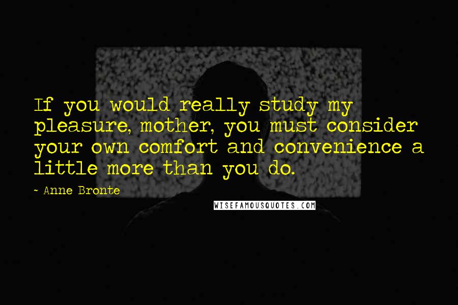 Anne Bronte Quotes: If you would really study my pleasure, mother, you must consider your own comfort and convenience a little more than you do.