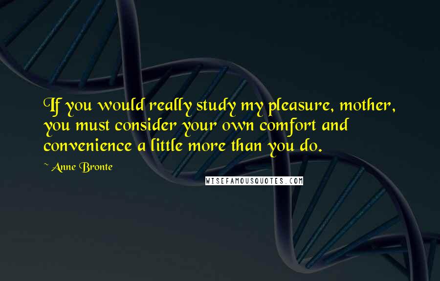 Anne Bronte Quotes: If you would really study my pleasure, mother, you must consider your own comfort and convenience a little more than you do.